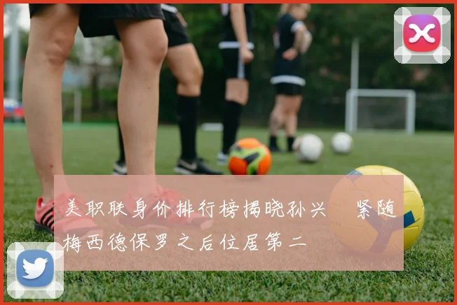 美职联身价排行榜揭晓孙兴慜紧随梅西德保罗之后位居第二