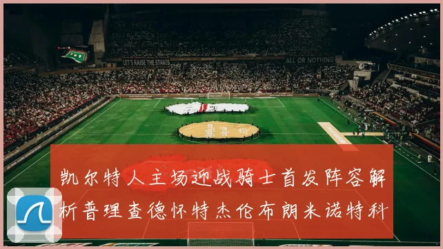 凯尔特人主场迎战骑士首发阵容解析普理查德怀特杰伦布朗米诺特科塔齐聚一堂