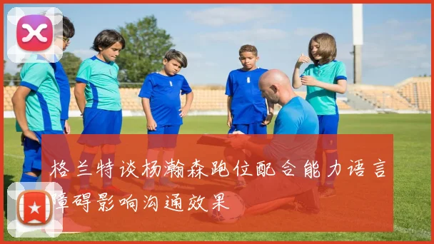 格兰特谈杨瀚森跑位配合能力语言障碍影响沟通效果