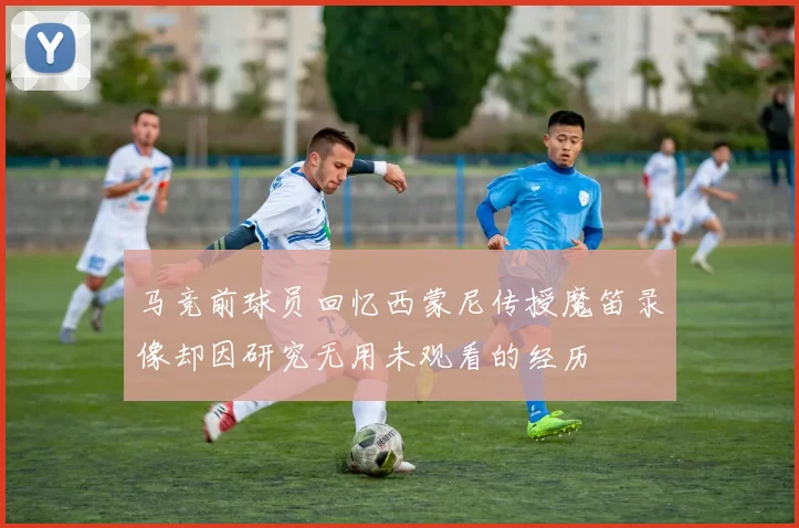 马竞前球员回忆西蒙尼传授魔笛录像却因研究无用未观看的经历