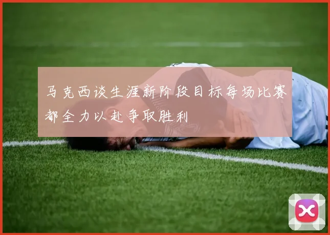马克西谈生涯新阶段目标每场比赛都全力以赴争取胜利