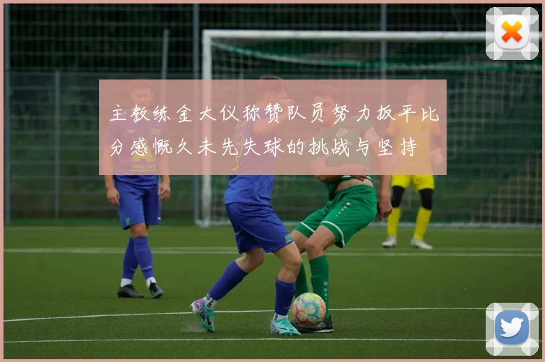 主教练金大仪称赞队员努力扳平比分感慨久未先失球的挑战与坚持