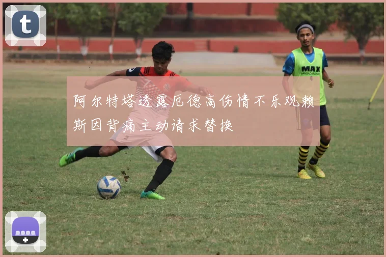 阿尔特塔透露厄德高伤情不乐观赖斯因背痛主动请求替换