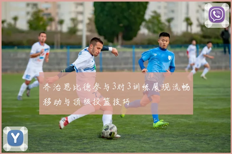 乔治恩比德参与3对3训练展现流畅移动与顶级投篮技巧