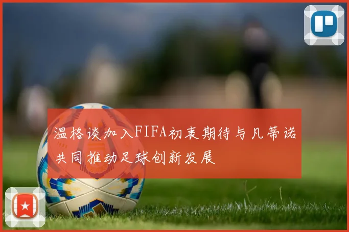 温格谈加入FIFA初衷期待与凡蒂诺共同推动足球创新发展