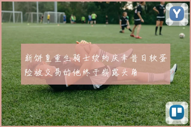 新饼皇重生骑士续约庆幸昔日软蛋险被交易的他终于崭露头角