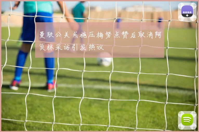 曼联公关或施压梅努点赞后取消阿莫林采访引发热议