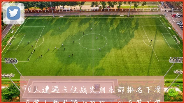 76人遭遇卡位战失利东部排名下滑至第七魔术骑士双双上升至第五第六位