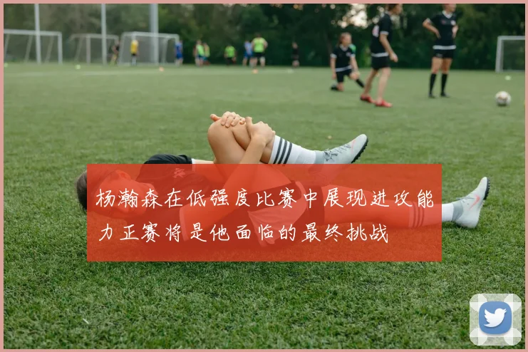 杨瀚森在低强度比赛中展现进攻能力正赛将是他面临的最终挑战