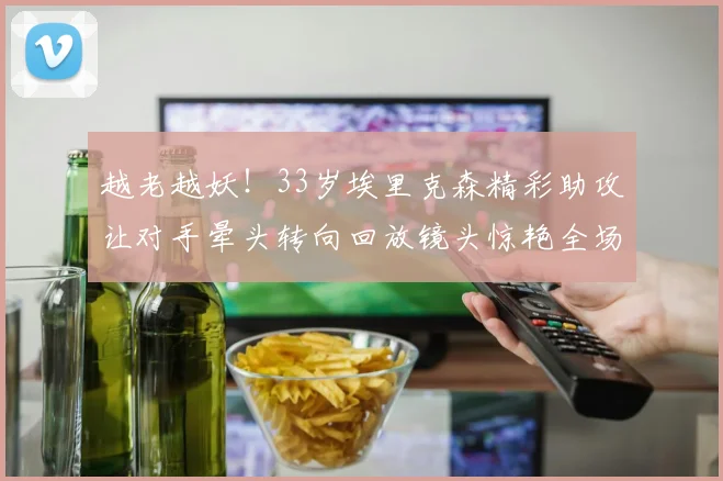 越老越妖！33岁埃里克森精彩助攻让对手晕头转向回放镜头惊艳全场