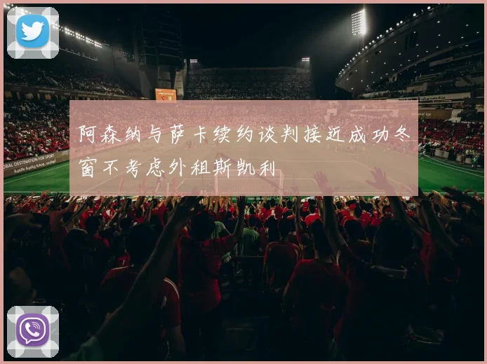阿森纳与萨卡续约谈判接近成功冬窗不考虑外租斯凯利
