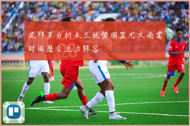 皮耶罗分析米兰优势明显尤文尚需时间磨合主力阵容
