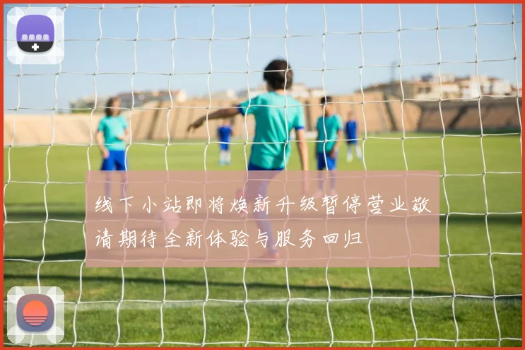 线下小站即将焕新升级暂停营业敬请期待全新体验与服务回归