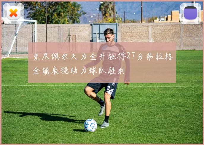 克尼佩尔火力全开独得27分弗拉格全能表现助力球队胜利