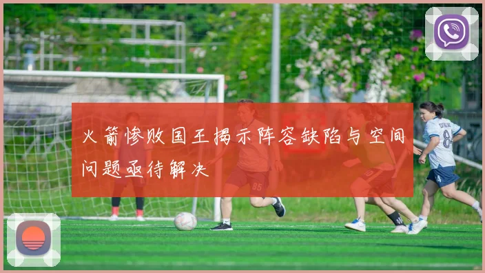 火箭惨败国王揭示阵容缺陷与空间问题亟待解决