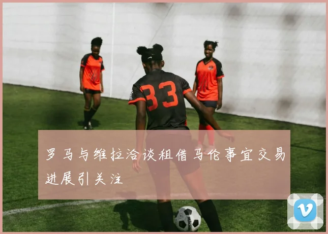 罗马与维拉洽谈租借马伦事宜交易进展引关注