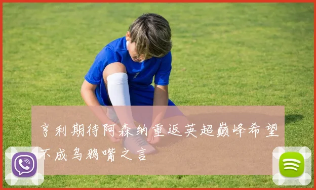 亨利期待阿森纳重返英超巅峰希望不成乌鸦嘴之言